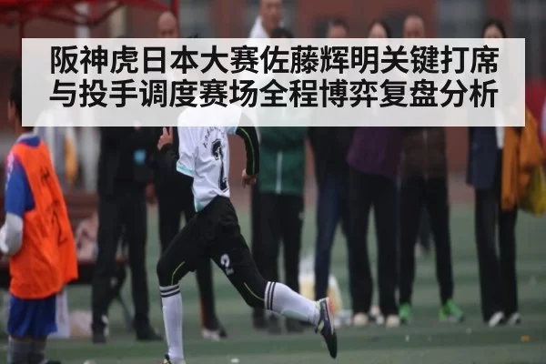 阪神虎日本大赛佐藤辉明关键打席与投手调度赛场全程博弈复盘分析