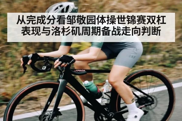 从完成分看邹敬园体操世锦赛双杠表现与洛杉矶周期备战走向判断
