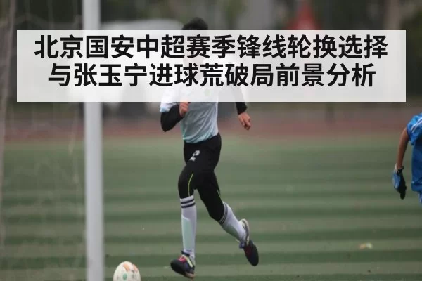 北京国安中超赛季锋线轮换选择与张玉宁进球荒破局前景分析